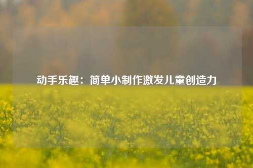 动手乐趣：简单小制作激发儿童创造力