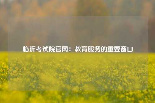 临沂考试院官网：教育服务的重要窗口