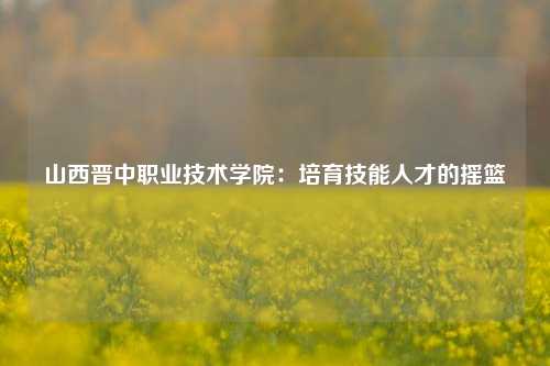 山西晋中职业技术学院:培育技能人才的摇篮